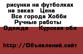 рисунки на футболках на заказ › Цена ­ 600 - Все города Хобби. Ручные работы » Одежда   . Курская обл.